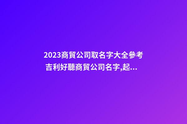 2023商貿公司取名字大全參考 吉利好聽商貿公司名字,起名之家-第1張-公司起名-玄機派